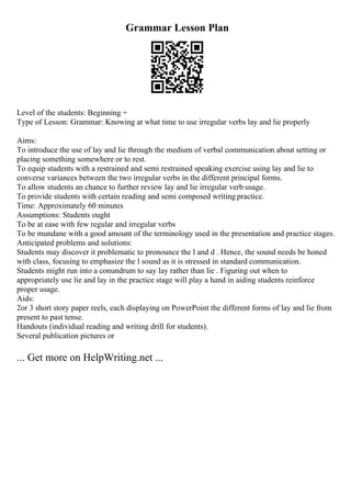 Grammar Lesson Plan
Level of the students: Beginning +
Type of Lesson: Grammar: Knowing at what time to use irregular verbs lay and lie properly
Aims:
To introduce the use of lay and lie through the medium of verbal communication about setting or
placing something somewhere or to rest.
To equip students with a restrained and semi restrained speaking exercise using lay and lie to
converse variances between the two irregular verbs in the different principal forms.
To allow students an chance to further review lay and lie irregular verb usage.
To provide students with certain reading and semi composed writing practice.
Time: Approximately 60 minutes
Assumptions: Students ought
To be at ease with few regular and irregular verbs
To be mundane with a good amount of the terminology used in the presentation and practice stages.
Anticipated problems and solutions:
Students may discover it problematic to pronounce the l and d . Hence, the sound needs be honed
with class, focusing to emphasize the l sound as it is stressed in standard communication.
Students might run into a conundrum to say lay rather than lie . Figuring out when to
appropriately use lie and lay in the practice stage will play a hand in aiding students reinforce
proper usage.
Aids:
2or 3 short story paper reels, each displaying on PowerPoint the different forms of lay and lie from
present to past tense.
Handouts (individual reading and writing drill for students).
Several publication pictures or
... Get more on HelpWriting.net ...
 