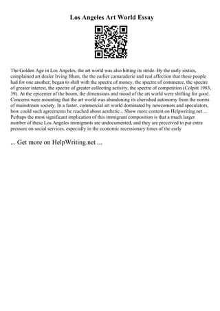 Los Angeles Art World Essay
The Golden Age in Los Angeles, the art world was also hitting its stride. By the early sixties,
complained art dealer Irving Blum, the the earlier camaraderie and real affection that these people
had for one another; began to shift with the spectre of money, the spectre of commerce, the spectre
of greater interest, the spectre of greater collecting activity, the spectre of competition (Colpitt 1983,
39). At the epicenter of the boom, the dimensions and mood of the art world were shifting for good.
Concerns were mounting that the art world was abandoning its cherished autonomy from the norms
of mainstream society. In a faster, commercial art world dominated by newcomers and speculators,
how could such agreements be reached about aesthetic... Show more content on Helpwriting.net ...
Perhaps the most significant implication of this immigrant composition is that a much larger
number of these Los Angeles immigrants are undocumented, and they are preceived to put extra
pressure on social services, especially in the economic recessionary times of the early
... Get more on HelpWriting.net ...
 