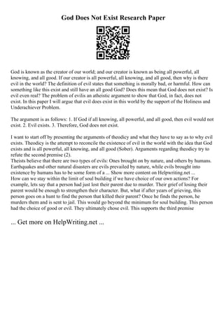 God Does Not Exist Research Paper
God is known as the creator of our world; and our creator is known as being all powerful, all
knowing, and all good. If our creator is all powerful, all knowing, and all good, then why is there
evil in the world? The definition of evil states that something is morally bad, or harmful. How can
something like this exist and still have an all good God? Does this mean that God does not exist? Is
evil even real? The problem of evilis an atheistic argument to show that God, in fact, does not
exist. In this paper I will argue that evil does exist in this world by the support of the Holiness and
Underachiever Problem.
The argument is as follows: 1. If God if all knowing, all powerful, and all good, then evil would not
exist. 2. Evil exists. 3. Therefore, God does not exist.
I want to start off by presenting the arguments of theodicy and what they have to say as to why evil
exists. Theodicy is the attempt to reconcile the existence of evil in the world with the idea that God
exists and is all powerful, all knowing, and all good (Sober). Arguments regarding theodicy try to
refute the second premise (2).
Theists believe that there are two types of evils: Ones brought on by nature, and others by humans.
Earthquakes and other natural disasters are evils prevailed by nature, while evils brought into
existence by humans has to be some form of a ... Show more content on Helpwriting.net ...
How can we stay within the limit of soul building if we have choice of our own actions? For
example, lets say that a person had just lost their parent due to murder. Their grief of losing their
parent would be enough to strengthen their character. But, what if after years of grieving, this
person goes on a hunt to find the person that killed their parent? Once he finds the person, he
murders them and is sent to jail. This would go beyond the minimum for soul building. This person
had the choice of good or evil. They ultimately chose evil. This supports the third premise
... Get more on HelpWriting.net ...
 
