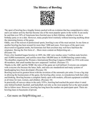 The History of Bowling
The sport of bowling has a lengthy history packed with an evolution that has comprehensive rules;
and is an indoor activity that has become one of the most popular sports in the world. It can easily
be said that over 50% of Americans have bowled once in their lifetime, whether it was for a
birthday party or on a date. However, many people bowl routinely without knowing anything about
the interesting history of the game.
Oddly, one of the newest of professional sports, bowling is one of the most ancient. In one form or
another bowling has been around for more than 7,000 and years. First traces of the sport were
discovered in Egyptian tombs, but historians feel that cavemen may well have had been the
originator. Having the first form of ... Show more content on Helpwriting.net ...
(Pezzano 16)
From a few hundred league bowlers in 1895, the ABC now reaches some 5 million male bowlers
and 10,000 tournaments, and certifies more than 140,000 lanes in 10,000 bowling centers today.
The distaffers organized the Women s International Bowling Congress (WIBC) in 1916 with some
40 members, that small number has now surpassed 3 million. (Pezzano 17)
Thanks to the ABC and the WIBC the rules of the game are well defined. Everyone can compete
with everyone else because the lanes, balls, and rules are standardized and many systems of
handicapping have been developed. (Pezzano 18)
Bowling received its greatest boost with the invention of the automatic pin setter. It was a big step
in allowing the businessmen of the game, the bowling alley owner, to remodernize both their alley
and thinking. Bowling became a complete family sport with modern, efficient equipment available
at all times for men, women, and children. (Pezzano 18)
In practically all surveys taken in the early 1970 s, bowling had reached the point where it rated
only behind football, baseball, and basketball, not only as the most popular but as the sport people
like to follow most. However, bowling has long been the number one participant sport. There are
bowling lanes in basements of private
... Get more on HelpWriting.net ...
 