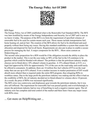 The Energy Policy Act Of 2005
RIN Paper
The Energy Policy Act of 2005 established what is the Renewable Fuel Standard (RFS). The RFS
was later modified by means of the Energy Independence and Security Act of 2007 and is now as
we know it today. The purpose of the RFS is to form the requirement of specified volumes of
renewable fuel to be used for certain means each year. Those means include transportation fuel,
home heating oil, and jet fuel. The creation of the RFS allows for fuel to be distributed and used
properly without there being any issues. Having this standard establishes a system that creates fair
allocation and dispersal for fuel in all facets. Requirements are also put in place to enable a secure
process for managing the fuel. A major component for the RFS... Show more content on
Helpwriting.net ...
The second value proposition for a RIN would be if the obligation exceeds the ability to place the
product in the market. This is not the case today as 90% of the fuel in the US continues to be
gasoline which could be blended with ethanol. The problem is that the petroleum industry simply
chooses not to blend above 10% ethanol volume in gasoline. A 15% ethanol blend, or E15, is a
legal fuel approved by EPA for approximately 75% of the cars on the road today and could easily
be offered to consumers. In addition, there are 14 million flex fuel vehicles (FFVs) on the road
today that can use up to 85% ethanol. Even a modest increase in market penetration of E85 would
absorb more ethanol than is required under the entire RFS program, thus relegating RINs to
worthless status. Due to the large profit the petroleum industry was making and the effect it had on
the credibility of RFS, the oil industry decided not to blend ethanol in volumes above 10 percent.
As a result, the price of RINs was increased significantly.
The RIN crisis was controversy and displeasure gear towards the petroleum industry, but it was
also self inflicted. The requirement for renewable fuel was passed quickly and overwhelmingly to
ensure the petroleum industry had no way of benefiting in such a negative manner again. The oil
industry now has complete and total control of the market and there hasn t been any major issues
with RINs since
... Get more on HelpWriting.net ...
 