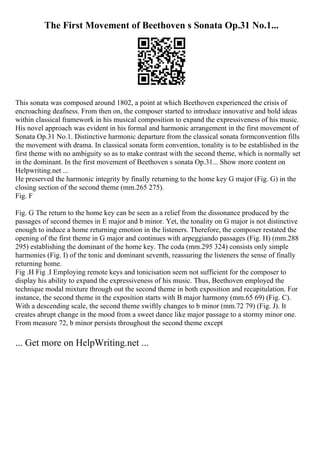 The First Movement of Beethoven s Sonata Op.31 No.1...
This sonata was composed around 1802, a point at which Beethoven experienced the crisis of
encroaching deafness. From then on, the composer started to introduce innovative and bold ideas
within classical framework in his musical composition to expand the expressiveness of his music.
His novel approach was evident in his formal and harmonic arrangement in the first movement of
Sonata Op.31 No.1. Distinctive harmonic departure from the classical sonata formconvention fills
the movement with drama. In classical sonata form convention, tonality is to be established in the
first theme with no ambiguity so as to make contrast with the second theme, which is normally set
in the dominant. In the first movement of Beethoven s sonata Op.31... Show more content on
Helpwriting.net ...
He preserved the harmonic integrity by finally returning to the home key G major (Fig. G) in the
closing section of the second theme (mm.265 275).
Fig. F
Fig. G The return to the home key can be seen as a relief from the dissonance produced by the
passages of second themes in E major and b minor. Yet, the tonality on G major is not distinctive
enough to induce a home returning emotion in the listeners. Therefore, the composer restated the
opening of the first theme in G major and continues with arpeggiando passages (Fig. H) (mm.288
295) establishing the dominant of the home key. The coda (mm.295 324) consists only simple
harmonies (Fig. I) of the tonic and dominant seventh, reassuring the listeners the sense of finally
returning home.
Fig .H Fig .I Employing remote keys and tonicisation seem not sufficient for the composer to
display his ability to expand the expressiveness of his music. Thus, Beethoven employed the
technique modal mixture through out the second theme in both exposition and recapitulation. For
instance, the second theme in the exposition starts with B major harmony (mm.65 69) (Fig. C).
With a descending scale, the second theme swiftly changes to b minor (mm.72 79) (Fig. J). It
creates abrupt change in the mood from a sweet dance like major passage to a stormy minor one.
From measure 72, b minor persists throughout the second theme except
... Get more on HelpWriting.net ...
 