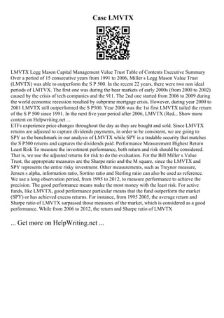 Case LMVTX
LMVTX Legg Mason Capital Management Value Trust Table of Contents Executive Summary
Over a period of 15 consecutive years from 1991 to 2006, Miller s Legg Mason Value Trust
(LMVTX) was able to outperform the S P 500. In the recent 22 years, there were two non ideal
periods of LMTVX. The first one was during the bear markets of early 2000s (from 2000 to 2002)
caused by the crisis of tech companies and the 911. The 2nd one started from 2006 to 2009 during
the world economic recession resulted by subprime mortgage crisis. However, during year 2000 to
2001 LMVTX still outperformed the S P500. Year 2006 was the 1st first LMVTX tailed the return
of the S P 500 since 1991. In the next five year period after 2006, LMVTX (Red... Show more
content on Helpwriting.net ...
ETFs experience price changes throughout the day as they are bought and sold. Since LMVTX
returns are adjusted to capture dividends payments, in order to be consistent, we are going to
SPY as the benchmark in our analysis of LMVTX while SPY is a tradable security that matches
the S P500 returns and captures the dividends paid. Performance Measurement Highest Return
Least Risk To measure the investment performance, both return and risk should be considered.
That is, we use the adjusted returns for risk to do the evaluation. For the Bill Miller s Value
Trust, the appropriate measures are the Sharpe ratio and the M square, since the LMVTX and
SPY represents the entire risky investment. Other measurements, such as Treynor measure,
Jensen s alpha, information ratio, Sortino ratio and Sterling ratio can also be used as reference.
We use a long observation period, from 1995 to 2012, to measure performance to achieve the
precision. The good performance means make the most money with the least risk. For active
funds, like LMVTX, good performance particular means that the fund outperform the market
(SPY) or has achieved excess returns. For instance, from 1995 2005, the average return and
Sharpe ratio of LMVTX surpassed those measures of the market, which is considered as a good
performance. While from 2006 to 2012, the return and Sharpe ratio of LMVTX
... Get more on HelpWriting.net ...
 