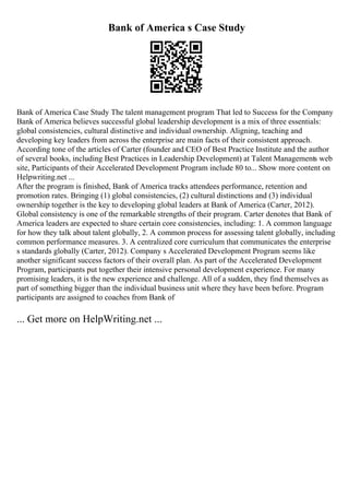 Bank of America s Case Study
Bank of America Case Study The talent management program That led to Success for the Company
Bank of America believes successful global leadership development is a mix of three essentials:
global consistencies, cultural distinctive and individual ownership. Aligning, teaching and
developing key leaders from across the enterprise are main facts of their consistent approach.
According tone of the articles of Carter (founder and CEO of Best Practice Institute and the author
of several books, including Best Practices in Leadership Development) at Talent Managements web
site, Participants of their Accelerated Development Program include 80 to... Show more content on
Helpwriting.net ...
After the program is finished, Bank of America tracks attendees performance, retention and
promotion rates. Bringing (1) global consistencies, (2) cultural distinctions and (3) individual
ownership together is the key to developing global leaders at Bank of America (Carter, 2012).
Global consistency is one of the remarkable strengths of their program. Carter denotes that Bank of
America leaders are expected to share certain core consistencies, including: 1. A common language
for how they talk about talent globally, 2. A common process for assessing talent globally, including
common performance measures. 3. A centralized core curriculum that communicates the enterprise
s standards globally (Carter, 2012). Company s Accelerated Development Program seems like
another significant success factors of their overall plan. As part of the Accelerated Development
Program, participants put together their intensive personal development experience. For many
promising leaders, it is the new experience and challenge. All of a sudden, they find themselves as
part of something bigger than the individual business unit where they have been before. Program
participants are assigned to coaches from Bank of
... Get more on HelpWriting.net ...
 