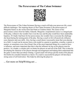 The Perseverance of The Cuban Swimmer
The Perseverance of The Cuban Swimmer Having a coach will help your persevere life s most
difficult challenges. The inspiring theme of The Cuban Swimmer is the perseverance of
Margarita Suarez as she swims from San Pedro to Catalina island. The source of her
perseverance comes from her father, Eduardo. Margarita s inspirational source is a integral part
of the play, without it she wouldn t have won the race and the play would have been undeniably
hopeless. If it hadn t had been for her perseverance she wouldn t have overcome the challenge
she faced during the turning point of the play. Having a coach in life will positively influence
your character and your skills. Also, having a coach doesn t necessarily mean that your playing
on a field. A coach can be anyone from a role model to a parent or guardian, a teacher, a pastor, a
mentor, or sometimes even a best friend. One of the most important things for a coach to have
is influence, and more important than that is that the influence he has on his players must be
positive. As a leader, a coaches job is to better his players on and off of the field. This is done by
developing the character of his players through encouragement and helping them understand that
the game is more than just about winning. A good coach will always put the needs of his players
first before he considers himself as a factor. If a coach is successful his players will develop a
strong sense of self motivation. This helps by allowing the player to
... Get more on HelpWriting.net ...
 