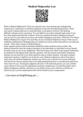 Medical Malpractice Law
What is Medical Malpractice? There are reported cases where patients get misdiagnosed,
surgical error, carelessness or absolute negligence on the part of medical practitioners. These
may result to mental, physical or emotional injury to the patient involved. The attaining
difficulty and pain can be worrisome. You can fight for you redress through legal means if you
have been aggrieved medically. In Bronx, there are experienced medical malpractice lawyers
you can rely on o get redress if you have any medical negligence grievances. When Do You Need a
Medical Malpractice Lawyer? You need the services of medical malpractice lawyer when you are
medically misdiagnosed. Misdiagnosing your ailment can cause serious discomfort to you and your
overall... Show more content on Helpwriting.net ...
Some surgical injuries result to permanent disability which could have been avoided. The
medical institution where the surgery took place or the individuals or individual involved should
be made to pay in case of any malpractice. There have been cases where some surgical instruments
are forgotten in the patients body after the operation. This has caused some deaths, though the
statistics are not exact but if you find yourself in such or similar situation. You need a medical
malpractice attorney to fight for you in the law court. Medical malpractice advise Note that in
some cases, the medical malpractice attorney may advise you to opt for out of court settlement.
Ask him for his reasons and give him every understanding because he is a professional and knows
what is best for you. Trusting his judgment and advice will make him pursue your case with the
vigor it deserves till you get the appropriate monetary compensation. Consult thoroughly with a
medical malpractice attorney and discuss every details of your case with him so that he can
effectively give you the representation that will be fruitful to your compensation
... Get more on HelpWriting.net ...
 
