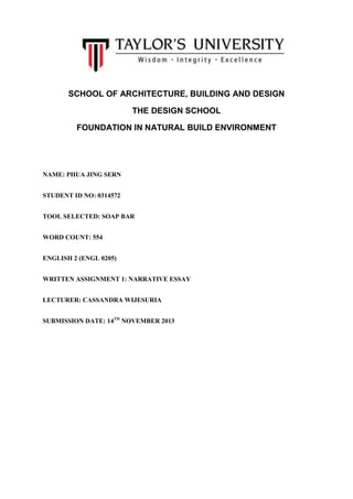 SCHOOL OF ARCHITECTURE, BUILDING AND DESIGN
THE DESIGN SCHOOL
FOUNDATION IN NATURAL BUILD ENVIRONMENT

NAME: PHUA JING SERN
STUDENT ID NO: 0314572
TOOL SELECTED: SOAP BAR
WORD COUNT: 554
ENGLISH 2 (ENGL 0205)
WRITTEN ASSIGNMENT 1: NARRATIVE ESSAY
LECTURER: CASSANDRA WIJESURIA
SUBMISSION DATE: 14TH NOVEMBER 2013

 