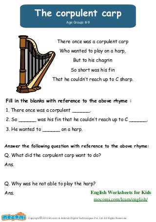 The corpulent carp 
Age Group: 8-9 
There once was a corpulent carp 
Who wanted to play on a harp, 
But to his chagrin 
So short was his fin 
That he couldn‛t reach up to C sharp. 
Fill in the blanks with reference to the above rhyme : 
1. There once was a corpulent ______. 
2. So ______ was his fin that he couldn‛t reach up to C ______. 
3. He wanted to ______ on a harp. 
Answer the following question with reference to the above rhyme: 
Q. What did the corpulent carp want to do? 
Ans. 
Q. Why was he not able to play the harp? 
Ans. 
Copyright © 2012 Mocomi & Anibrain Digital Technologies Pvt. Ltd. All Rights Reserved. 
UN F FOR ME! 
English Worksheets for Kids 
mocomi.com/learn/english/ 
