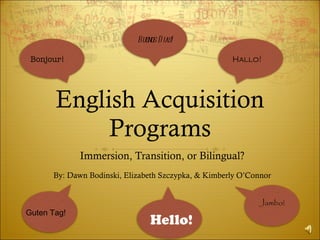 English Acquisition Programs Immersion, Transition, or Bilingual? By: Dawn Bodinski, Elizabeth Szczypka, & Kimberly O’Connor Bonjour! Buenos Dias! Hallo! Jambo! Guten Tag! Hello! 