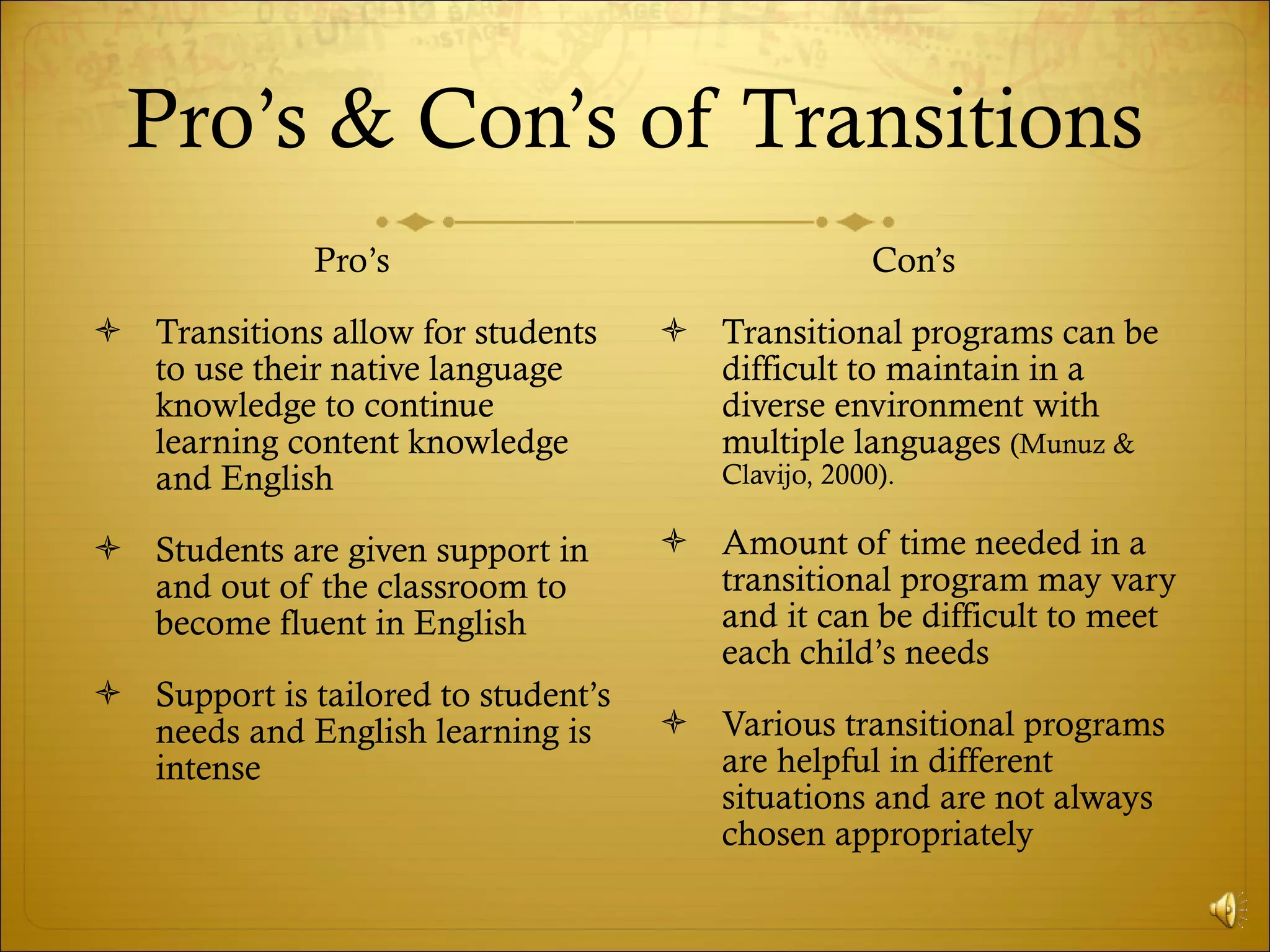 Pro’s & Con’s of Transitions Pro’s Transitions allow for students to use their native language knowledge to continue learning content knowledge and English Students are given support in and out of the classroom to become fluent in English Support is tailored to student’s needs and English learning is intense Con’s  Transitional programs can be difficult to maintain in a diverse environment with multiple languages  (Munuz & Clavijo, 2000). Amount of time needed in a transitional program may vary and it can be difficult to meet each child’s needs Various transitional programs are helpful in different situations and are not always chosen appropriately 