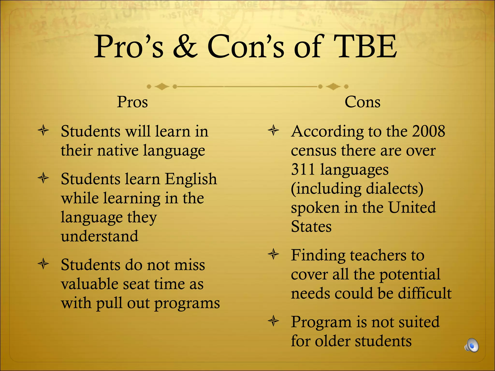 Pro’s & Con’s of TBE Pros Students will learn in their native language Students learn English while learning in the language they understand Students do not miss valuable seat time as with pull out programs Cons According to the 2008 census there are over 311 languages (including dialects) spoken in the United States Finding teachers to cover all the potential needs could be difficult Program is not suited for older students 