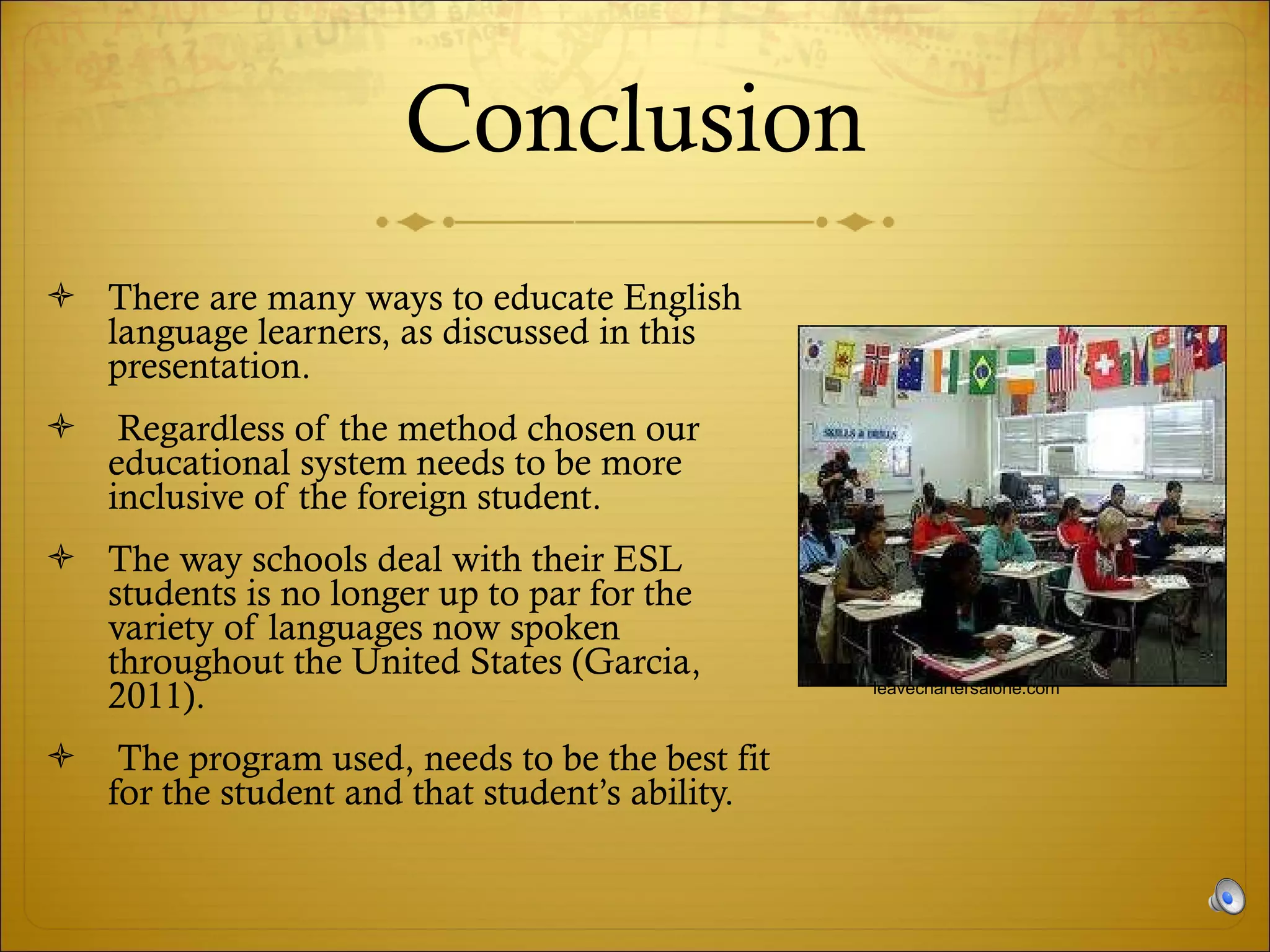 Conclusion There are many ways to educate English language learners, as discussed in this presentation.  Regardless of the method chosen our educational system needs to be more inclusive of the foreign student.  The way schools deal with their ESL students is no longer up to par for the variety of languages now spoken throughout the United States (Garcia, 2011).  The program used, needs to be the best fit for the student and that student’s ability. leavechartersalone.com 