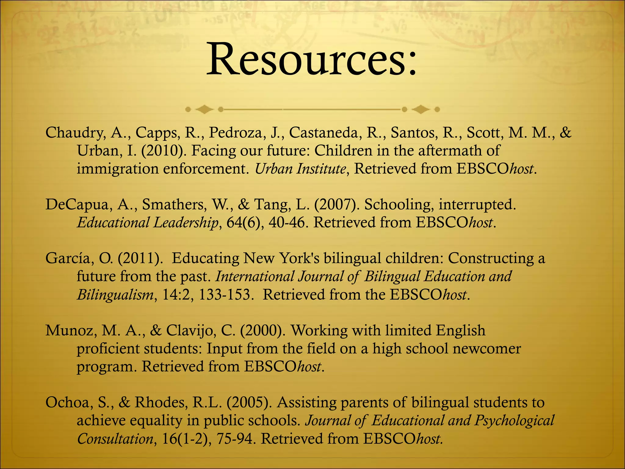 Resources: Chaudry, A., Capps, R., Pedroza, J., Castaneda, R., Santos, R., Scott, M. M., & Urban, I. (2010). Facing our future: Children in the aftermath of immigration enforcement.  Urban Institute , Retrieved from EBSCO host . DeCapua, A., Smathers, W., & Tang, L. (2007). Schooling, interrupted.  Educational Leadership , 64(6), 40-46. Retrieved from EBSCO host . García, O. (2011).  Educating New York's bilingual children: Constructing a future from the past.  International Journal of Bilingual Education and Bilingualism , 14:2, 133-153.  Retrieved from the EBSCO host . Munoz, M. A., & Clavijo, C. (2000). Working with limited English  proficient students: Input from the field on a high school newcomer  program. Retrieved from EBSCO host . Ochoa, S., & Rhodes, R.L. (2005). Assisting parents of bilingual students to achieve equality in public schools.  Journal of Educational and Psychological Consultation , 16(1-2), 75-94. Retrieved from EBSCO host. 