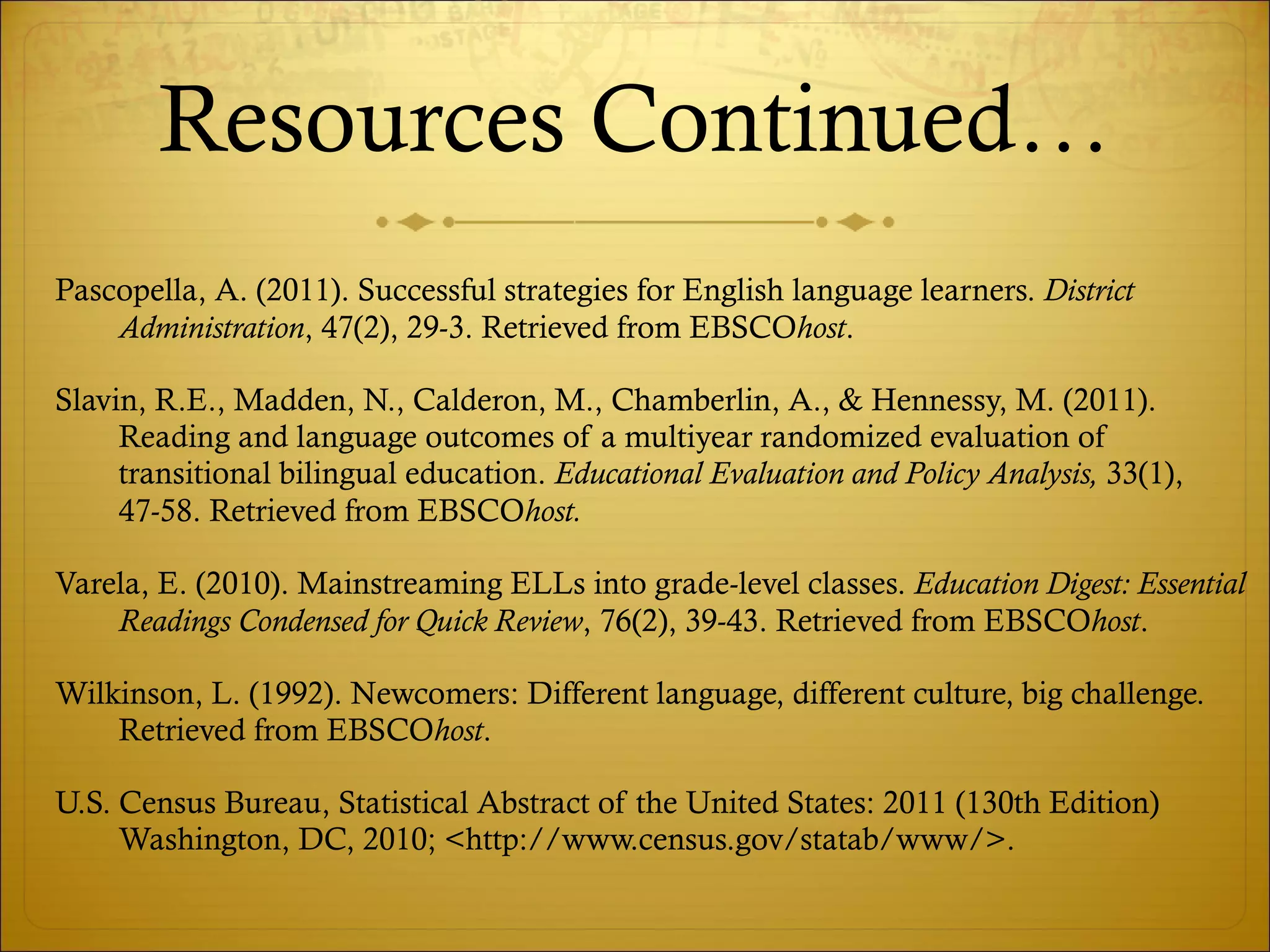 Resources Continued… Pascopella, A. (2011). Successful strategies for English language learners.  District Administration , 47(2), 29-3. Retrieved from EBSCO host . Slavin, R.E., Madden, N., Calderon, M., Chamberlin, A., & Hennessy, M. (2011). Reading and language outcomes of a multiyear randomized evaluation of transitional bilingual education.  Educational Evaluation and Policy Analysis,  33(1), 47-58. Retrieved from EBSCO host. Varela, E. (2010). Mainstreaming ELLs into grade-level classes.  Education Digest: Essential Readings Condensed for Quick Review , 76(2), 39-43. Retrieved from EBSCO host . Wilkinson, L. (1992). Newcomers: Different language, different culture, big challenge. Retrieved from EBSCO host . U.S. Census Bureau, Statistical Abstract of the United States: 2011 (130th Edition) Washington, DC, 2010; <http://www.census.gov/statab/www/>. 