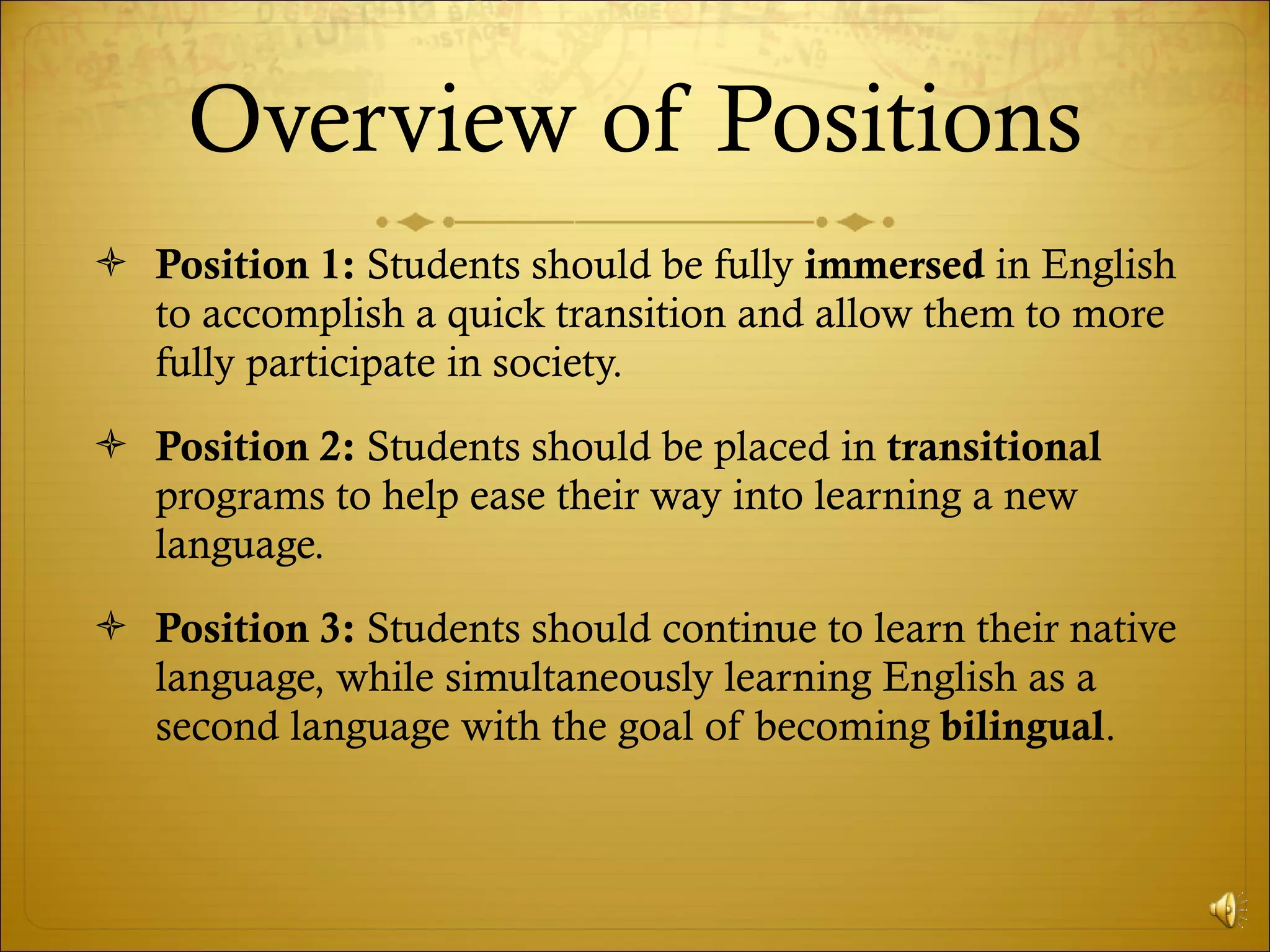 Overview of Positions Position 1:  Students should be fully  immersed  in English to accomplish a quick transition and allow them to more fully participate in society. Position 2:  Students should be placed in  transitional  programs to help ease their way into learning a new language.  Position 3:  Students should continue to learn their native language, while simultaneously learning English as a second language with the goal of becoming  bilingual . 