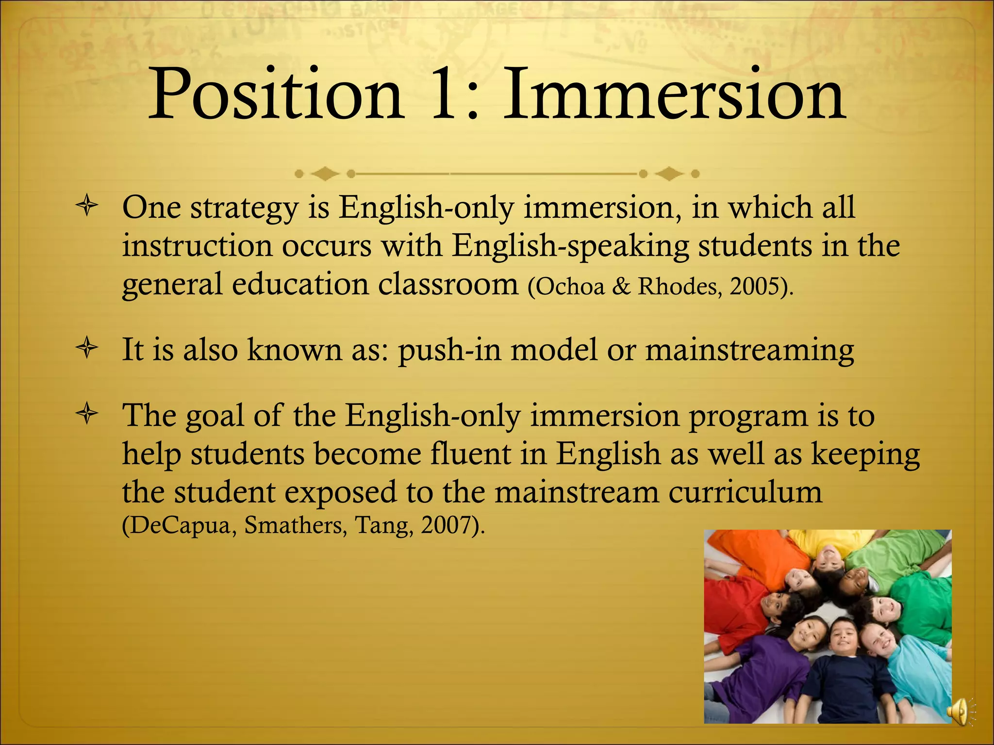 Position 1: Immersion One strategy is English-only immersion, in which all instruction occurs with English-speaking students in the general education classroom  (Ochoa & Rhodes, 2005).  It is also known as: push-in model or mainstreaming The goal of the English-only immersion program is to help students become fluent in English as well as keeping the student exposed to the mainstream curriculum  (DeCapua, Smathers, Tang, 2007).  