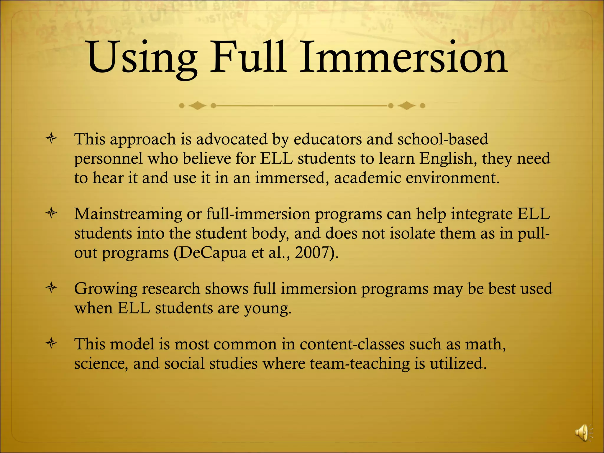 Using Full Immersion  This approach is advocated by educators and school-based personnel who believe for ELL students to learn English, they need to hear it and use it in an immersed, academic environment.  Mainstreaming or full-immersion programs can help integrate ELL students into the student body, and does not isolate them as in pull-out programs (DeCapua et al., 2007).  Growing research shows full immersion programs may be best used when ELL students are young.  This model is most common in content-classes such as math, science, and social studies where team-teaching is utilized.  