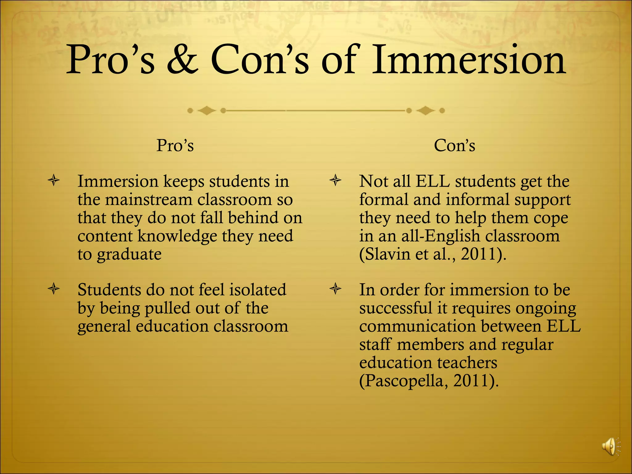 Pro’s & Con’s of Immersion Pro’s Immersion keeps students in the mainstream classroom so that they do not fall behind on content knowledge they need to graduate Students do not feel isolated by being pulled out of the general education classroom Con’s  Not all ELL students get the formal and informal support they need to help them cope in an all-English classroom (Slavin et al., 2011).  In order for immersion to be successful it requires ongoing communication between ELL staff members and regular education teachers (Pascopella, 2011).  
