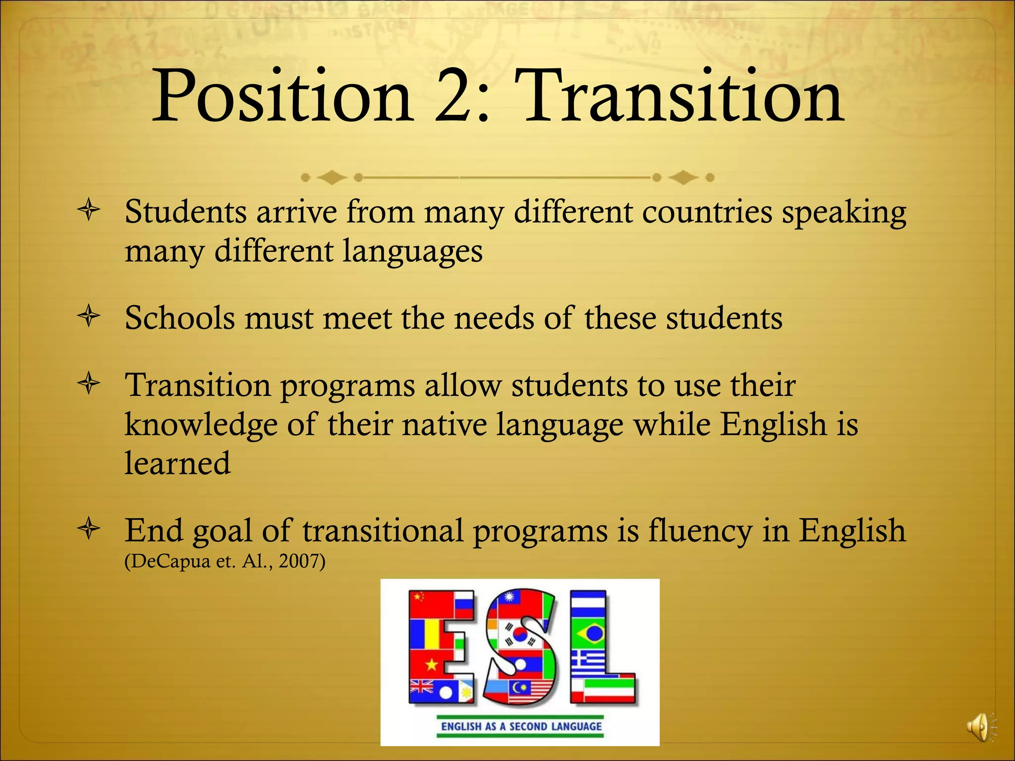 Position 2: Transition  Students arrive from many different countries speaking many different languages Schools must meet the needs of these students Transition programs allow students to use their knowledge of their native language while English is learned End goal of transitional programs is fluency in English  (DeCapua et. Al., 2007) 