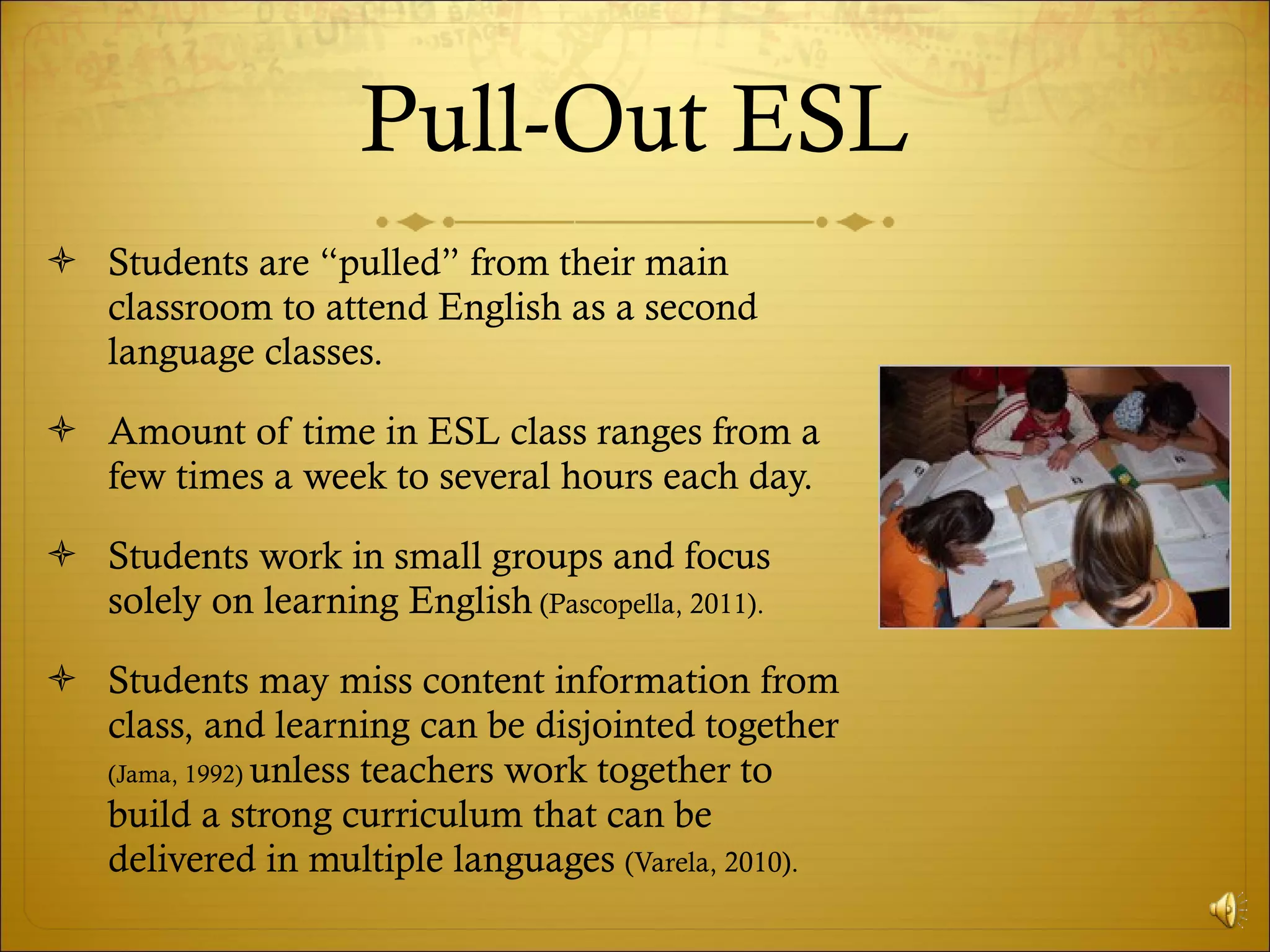 Pull-Out ESL Students are “pulled” from their main classroom to attend English as a second language classes. Amount of time in ESL class ranges from a few times a week to several hours each day. Students work in small groups and focus solely on learning English  (Pascopella, 2011). Students may miss content information from class, and learning can be disjointed together  (Jama, 1992)  unless teachers work together to build a strong curriculum that can be delivered in multiple languages  (Varela, 2010). 