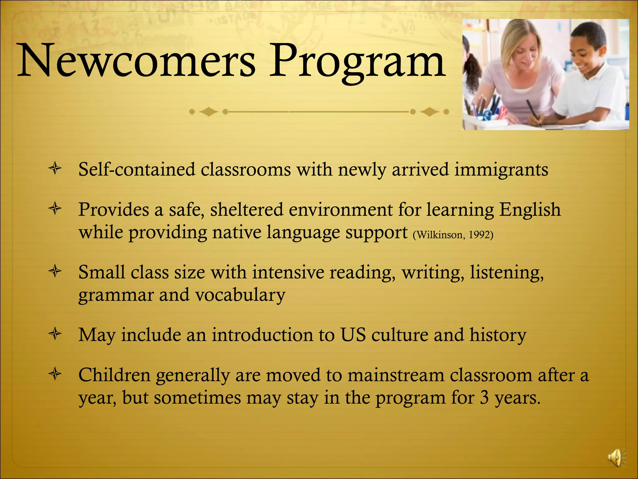 Newcomers Program Self-contained classrooms with newly arrived immigrants Provides a safe, sheltered environment for learning English while providing native language support  (Wilkinson, 1992) Small class size with intensive reading, writing, listening, grammar and vocabulary May include an introduction to US culture and history Children generally are moved to mainstream classroom after a year, but sometimes may stay in the program for 3 years. 