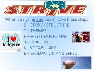 When analysing any poem, take these steps:
S – STORY / STRUCTURE
T – THEMES
R – RHYTHM & RHYME
I – IMAGERY
V –VOCABULARY
E – EVALUATION AND EFFECT
 