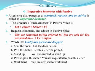 Contd….
 Imperative Sentences with Passive
 A sentence that expresses a command, request, and an advice is
called an Imperative Sentence.
1. The structure of such sentences in Passive Voice is:
 Let + object + be/not + V3
2. Request, command, and advice in Passive Voice:
 You are requested to/You ordered to/ You are told to/ You
are asked to…. + V1 + object
3. Words like kindly and please are dropped.
a. Shut the door. Let the door be shut.
b. Post this letter. Let this letter be posted.
c. Stand up. You are ordered to stand up.
d. Please, post this letter. You are requested to post this letter.
e. Work hard. You are advised to work hard.
 