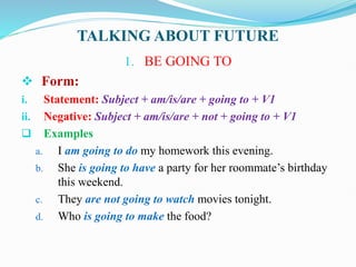 TALKING ABOUT FUTURE
1. BE GOING TO
 Form:
i. Statement: Subject + am/is/are + going to + V1
ii. Negative: Subject + am/is/are + not + going to + V1
 Examples
a. I am going to do my homework this evening.
b. She is going to have a party for her roommate’s birthday
this weekend.
c. They are not going to watch movies tonight.
d. Who is going to make the food?
 