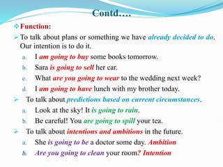 Contd….
Function:
 To talk about plans or something we have already decided to do.
Our intention is to do it.
a. I am going to buy some books tomorrow.
b. Sara is going to sell her car.
c. What are you going to wear to the wedding next week?
d. I am going to have lunch with my brother today.
 To talk about predictions based on current circumstances.
a. Look at the sky! It is going to rain.
b. Be careful! You are going to spill your tea.
 To talk about intentions and ambitions in the future.
a. She is going to be a doctor some day. Ambition
b. Are you going to clean your room? Intention
 