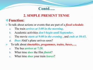Contd….
2. SIMPLE PRESENT TENSE
Function:
 To talk about actions or events that are part of a fixed schedule.
a. The train arrives at 5:00 in the morning.
b. Academic activities don’t begin until September.
c. The movie starts at 9:00 in the evening , and ends at 10:45.
d. Does Abdi’s plane arrives soon?
 To talk about timetables, progammes, trains, buses,….
a. The bus arrives at 7:20.
b. What time does the film finish?
c. What time does your train leaves?
 