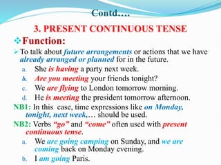 Contd….
3. PRESENT CONTINUOUS TENSE
Function:
To talk about future arrangements or actions that we have
already arranged or planned for in the future.
a. She is having a party next week.
b. Are you meeting your friends tonight?
c. We are flying to London tomorrow morning.
d. He is meeting the president tomorrow afternoon.
NB1: In this case, time expressions like on Monday,
tonight, next week,… should be used.
NB2: Verbs “go” and “come” often used with present
continuous tense.
a. We are going camping on Sunday, and we are
coming back on Monday evening.
b. I am going Paris.
 