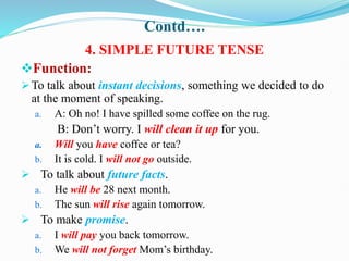 Contd….
4. SIMPLE FUTURE TENSE
Function:
To talk about instant decisions, something we decided to do
at the moment of speaking.
a. A: Oh no! I have spilled some coffee on the rug.
B: Don’t worry. I will clean it up for you.
a. Will you have coffee or tea?
b. It is cold. I will not go outside.
 To talk about future facts.
a. He will be 28 next month.
b. The sun will rise again tomorrow.
 To make promise.
a. I will pay you back tomorrow.
b. We will not forget Mom’s birthday.
 