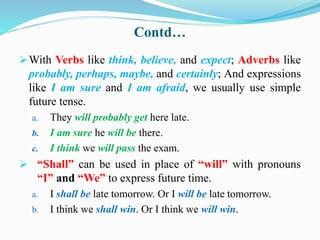 Contd…
With Verbs like think, believe, and expect; Adverbs like
probably, perhaps, maybe, and certainly; And expressions
like I am sure and I am afraid, we usually use simple
future tense.
a. They will probably get here late.
b. I am sure he will be there.
c. I think we will pass the exam.
 “Shall” can be used in place of “will” with pronouns
“I” and “We” to express future time.
a. I shall be late tomorrow. Or I will be late tomorrow.
b. I think we shall win. Or I think we will win.
 