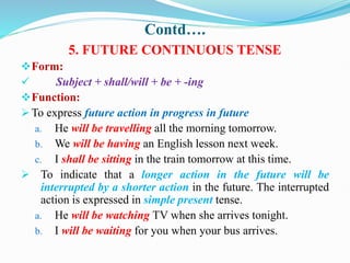 Contd….
5. FUTURE CONTINUOUS TENSE
Form:
 Subject + shall/will + be + -ing
Function:
 To express future action in progress in future
a. He will be travelling all the morning tomorrow.
b. We will be having an English lesson next week.
c. I shall be sitting in the train tomorrow at this time.
 To indicate that a longer action in the future will be
interrupted by a shorter action in the future. The interrupted
action is expressed in simple present tense.
a. He will be watching TV when she arrives tonight.
b. I will be waiting for you when your bus arrives.
 
