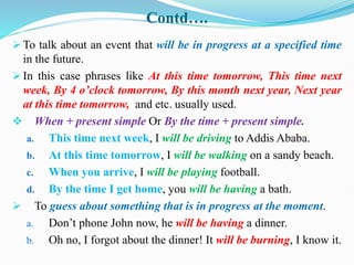 Contd….
 To talk about an event that will be in progress at a specified time
in the future.
 In this case phrases like At this time tomorrow, This time next
week, By 4 o’clock tomorrow, By this month next year, Next year
at this time tomorrow, and etc. usually used.
 When + present simple Or By the time + present simple.
a. This time next week, I will be driving to Addis Ababa.
b. At this time tomorrow, I will be walking on a sandy beach.
c. When you arrive, I will be playing football.
d. By the time I get home, you will be having a bath.
 To guess about something that is in progress at the moment.
a. Don’t phone John now, he will be having a dinner.
b. Oh no, I forgot about the dinner! It will be burning, I know it.
 