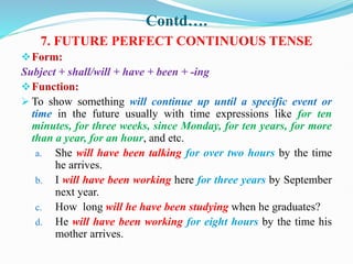 Contd….
7. FUTURE PERFECT CONTINUOUS TENSE
Form:
Subject + shall/will + have + been + -ing
Function:
 To show something will continue up until a specific event or
time in the future usually with time expressions like for ten
minutes, for three weeks, since Monday, for ten years, for more
than a year, for an hour, and etc.
a. She will have been talking for over two hours by the time
he arrives.
b. I will have been working here for three years by September
next year.
c. How long will he have been studying when he graduates?
d. He will have been working for eight hours by the time his
mother arrives.
 