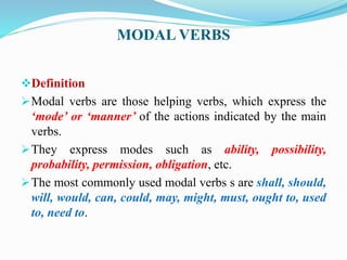 MODAL VERBS
Definition
Modal verbs are those helping verbs, which express the
‘mode’ or ‘manner’ of the actions indicated by the main
verbs.
They express modes such as ability, possibility,
probability, permission, obligation, etc.
The most commonly used modal verbs s are shall, should,
will, would, can, could, may, might, must, ought to, used
to, need to.
 