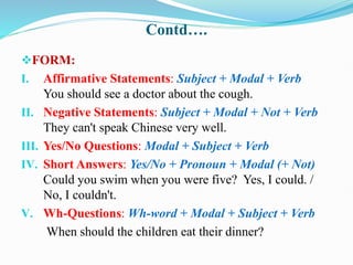 Contd….
FORM:
I. Affirmative Statements: Subject + Modal + Verb
You should see a doctor about the cough.
II. Negative Statements: Subject + Modal + Not + Verb
They can't speak Chinese very well.
III. Yes/No Questions: Modal + Subject + Verb
IV. Short Answers: Yes/No + Pronoun + Modal (+ Not)
Could you swim when you were five? Yes, I could. /
No, I couldn't.
V. Wh-Questions: Wh-word + Modal + Subject + Verb
When should the children eat their dinner?
 