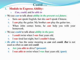 Contd….
1. Modals to Express Ability:
 Can, could, and be able to
 We use can to talk about ability in the present and future.
a. Sara can speak English, but she can't speak Chinese.
b. I can play the guitar. My brother can play the guitar too.
c. When John comes home, he can help you with your
homework.
 We use could to talk about ability in the past.
a. I could swim when I was four years old.
b. I was tired last night, but I couldn't sleep.
 Be able to has the same meaning as can and could. But is not
used as often as can and could.
a. Are you able to drive? (present)
b. I was able to swim when I was four years old. (past)
 