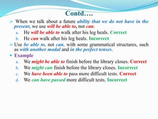 Contd….
 When we talk about a future ability that we do not have in the
present, we use will be able to, not can.
a. He will be able to walk after his leg heals. Correct
b. He can walk after his leg heals. Incorrect
 Use be able to, not can, with some grammatical structures, such
as with another modal and in the perfect tenses.
 Example
a. We might be able to finish before the library closes. Correct
b. We might can finish before the library closes. Incorrect
c. We have been able to pass more difficult tests. Correct
d. We can have passed more difficult tests. Incorrect
 