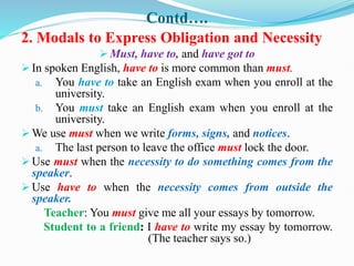 Contd….
2. Modals to Express Obligation and Necessity
 Must, have to, and have got to
 In spoken English, have to is more common than must.
a. You have to take an English exam when you enroll at the
university.
b. You must take an English exam when you enroll at the
university.
 We use must when we write forms, signs, and notices.
a. The last person to leave the office must lock the door.
 Use must when the necessity to do something comes from the
speaker.
 Use have to when the necessity comes from outside the
speaker.
Teacher: You must give me all your essays by tomorrow.
Student to a friend: I have to write my essay by tomorrow.
(The teacher says so.)
 