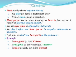 Contd….
 Must usually shows urgent necessity.
a. We must get her to a doctor right away.
b. Visitors must sign in at reception.
 Have got to has the same meaning as have to, but we use it
mostly in informal spoken English.
 We use have got to in affirmative statements.
 We don't often use have got to in negative statements or
questions.
 And also, we don't use have got to in the past tense.
 Example
a. I have got to go now. Correct
b. I had got to go early last night. Incorrect
c. I had to go early last night. Correct
 