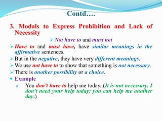 Contd….
3. Modals to Express Prohibition and Lack of
Necessity
Not have to and must not
Have to and must have, have similar meanings in the
affirmative sentences.
But in the negative, they have very different meanings.
We use not have to to show that something is not necessary.
There is another possibility or a choice.
 Example
a. You don't have to help me today. (It is not necessary. I
don't need your help today; you can help me another
day.)
 
