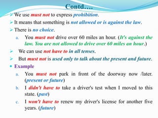 Contd….
 We use must not to express prohibition.
 It means that something is not allowed or is against the law.
 There is no choice.
a. You must not drive over 60 miles an hour. (It's against the
law. You are not allowed to drive over 60 miles an hour.)
 We can use not have to in all tenses.
 But must not is used only to talk about the present and future.
 Example
a. You must not park in front of the doorway now /later.
(present or future)
b. I didn't have to take a driver's test when I moved to this
state. (past)
c. I won't have to renew my driver's license for another five
years. (future)
 