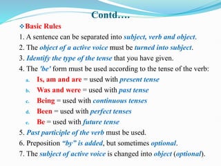 Contd….
Basic Rules
1. A sentence can be separated into subject, verb and object.
2. The object of a active voice must be turned into subject.
3. Identify the type of the tense that you have given.
4. The 'be' form must be used according to the tense of the verb:
a. Is, am and are = used with present tense
b. Was and were = used with past tense
c. Being = used with continuous tenses
d. Been = used with perfect tenses
e. Be = used with future tense
5. Past participle of the verb must be used.
6. Preposition “by” is added, but sometimes optional.
7. The subject of active voice is changed into object (optional).
 
