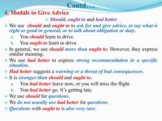 Contd….
4. Modals to Give Advice
 Should, ought to and had better
 We use should and ought to to ask for and give advice, to say what is
right or good in general, or to talk about obligation or duty.
a. You should learn to drive.
b. You ought to learn to drive.
 In general, we use should more than ought to; However, they express
similar meaning.
 We use had better to express strong recommendation in a specific
situation.
 Had better suggests a warning or a threat of bad consequences.
 It is stronger than should and ought to.
a. You had better leave now, or you will miss the flight.
b. You had better go. It’s getting late.
 We use should for questions.
 We do not usually use had better for questions.
 Questions with ought to is also very rare.
 