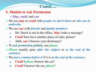 Contd….
5. Modals to Ask Permission
 May, could, and can
 We use may or could with people we don't know or who are in
authority.
 We use can with friends and family members.
a. Mr. Dawit is not in the office. May I take a message?
b. Could Sara have another piece of cake, please?
c. Abdi, can I borrow your dictionary?
 To ask permission politely, use please.
 Please usually goes after the subject or at the end of the
sentence.
 We put a comma before it if it is at the end of the sentence.
a. Could I please borrow the car?
b. Could I borrow the car, please?
 