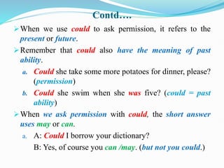Contd….
When we use could to ask permission, it refers to the
present or future.
Remember that could also have the meaning of past
ability.
a. Could she take some more potatoes for dinner, please?
(permission)
b. Could she swim when she was five? (could = past
ability)
When we ask permission with could, the short answer
uses may or can.
a. A: Could I borrow your dictionary?
B: Yes, of course you can /may. (but not you could.)
 