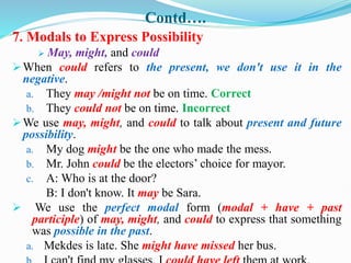 Contd….
7. Modals to Express Possibility
 May, might, and could
When could refers to the present, we don't use it in the
negative.
a. They may /might not be on time. Correct
b. They could not be on time. Incorrect
We use may, might, and could to talk about present and future
possibility.
a. My dog might be the one who made the mess.
b. Mr. John could be the electors’ choice for mayor.
c. A: Who is at the door?
B: I don't know. It may be Sara.
 We use the perfect modal form (modal + have + past
participle) of may, might, and could to express that something
was possible in the past.
a. Mekdes is late. She might have missed her bus.
 