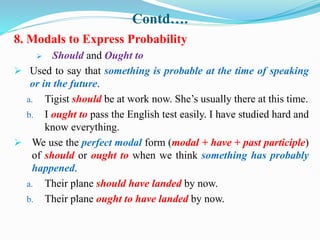 Contd….
8. Modals to Express Probability
 Should and Ought to
 Used to say that something is probable at the time of speaking
or in the future.
a. Tigist should be at work now. She’s usually there at this time.
b. I ought to pass the English test easily. I have studied hard and
know everything.
 We use the perfect modal form (modal + have + past participle)
of should or ought to when we think something has probably
happened.
a. Their plane should have landed by now.
b. Their plane ought to have landed by now.
 